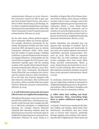 16
communication, February 25, 2015). However,
the community council was able to gain sup-
port from Senator Daniel Inouye, who wrote a
letter to Metro threatening to pull funding, Af-
ter, Metro completely changed gears and began
listening and accommodating some of the Little
Tokyo Community Council’s requests (personal
communication, February 25, 2015).
On the other hand, without political support,
some community efforts can become ignored.
For example, Chinatown Community for Eq-
uitable Development (CCED) and other Asian
American CBOs attempted to pass an Interim
Community Ordinance (ICO), which would
limit the number of square footage a building
could have, to prevent Walmart from moving to
Los Angeles Chinatown. Unfortunately, the city
council did not support the ICO because coun-
cilmembers typically agree with the standing
member of the specific district (Daniel Huynh,
personal communication, March 3, 2015). Sim-
ilarly, Thai Town Community Development
Center (Thai CDC) was working to hire a devel-
oper for a project. However, their councilmem-
ber at the time, Eric Garcetti, disagreed with
their choice for a developer. After, he bifurcated
the project, which eventually killed the project
(Chancee Martorell, personal communication,
February 18, 2015).
2. A well-informed community increases
effectiveness in neighborhood planning.
Throughout this project, many interviewees ex-
pressed their belief that a well-informed com-
munity would increase their strength and abil-
ity to effectively participate in neighborhood
planning. For example, Chancee Martorell
explained that educating residents about the
planning process increases community input in
neighborhood planning process (personal com-
munication, February 18, 2015). Doing so is
beneficial, as Eugene Moy of the Chinese Amer-
ican Citizens Alliance notes, because residents
can then work to create a stronger voice in the
neighborhood planning process (personal com-
munication, March 1, 2015). Daniel Huynh
adds that educating the community and its
members of recent development plans is an im-
portant short-term goal that can later lead to a
greater involvement in neighborhood planning
(personal communication, March 3, 2015).
Kristin Fukushima also described how city
agencies take advantage of residents’ lack of
understanding planning and intentionally do
not reach out to gather opinions from diverse
stakeholders (personal communication, Feb-
ruary 25, 2015). Thus, CBOs are important
because they can hold workshops and door-
to-door campaigns about local events (Katie
Wang, personal communication, March 4,
2015). Daniel Huynh also found that it was ef-
fective to hold workshops after work hours so
that employed community members can attend
these events (personal communication, March
3, 2015).
In conclusion, interviewees found that know-
ing one’s rights helps residents to participate in
neighborhood planning processes. By galvaniz-
ing residents, CBOs can help to strengthen and
broaden the voice for community residents.
3. CBOs often lack staffing and fund-
ing resources. Thus, networking helps
them to gather additional support and
resources.
A majority of interviewees mentioned that they
lack staffing and funding, which limits their
effectiveness. Nevertheless, they have found
ways to increase their resources, specifically
through engaging with residents and connect-
ing with other neighborhoods. These tactics not
 