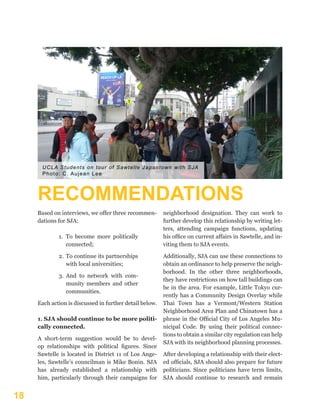 18
RECOMMENDATIONS
Based on interviews, we offer three recommen-
dations for SJA:
1.	 To become more politically
connected;
2.	 To continue its partnerships
with local universities;
3.	 And to network with com-
munity members and other
communities.
Each action is discussed in further detail below.
1. SJA should continue to be more politi-
cally connected.
A short-term suggestion would be to devel-
op relationships with political figures. Since
Sawtelle is located in District 11 of Los Ange-
les, Sawtelle’s councilman is Mike Bonin. SJA
has already established a relationship with
him, particularly through their campaigns for
neighborhood designation. They can work to
further develop this relationship by writing let-
ters, attending campaign functions, updating
his office on current affairs in Sawtelle, and in-
viting them to SJA events.
Additionally, SJA can use these connections to
obtain an ordinance to help preserve the neigh-
borhood. In the other three neighborhoods,
they have restrictions on how tall buildings can
be in the area. For example, Little Tokyo cur-
rently has a Community Design Overlay while
Thai Town has a Vermont/Western Station
Neighborhood Area Plan and Chinatown has a
phrase in the Official City of Los Angeles Mu-
nicipal Code. By using their political connec-
tions to obtain a similar city regulation can help
SJA with its neighborhood planning processes.
After developing a relationship with their elect-
ed officials, SJA should also prepare for future
politicians. Since politicians have term limits,
SJA should continue to research and remain
UCLA Students on tour of Sawtelle Japantown with SJA
Photo: C. Aujean Lee
 