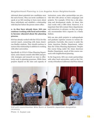 19
Neighborhood Planning in Los Angeles Asian Neighborhoods
informed about potential new candidates near
the end of terms. They can invite candidates to
speak at an SJA meeting to learn more about
these individuals and establish a relationship
with him/her before the person enters office.
2. As they have already done, SJA can
continue working with local universities
to become educated about the planning
process.
SJA has already worked with the UCLA for this
current report, connecting with Asian Ameri-
can Studies students. They should continue to
nurture this relationship in addition to working
with other universities.
Specifically in UCLA’s Urban Planning Depart-
ment, some classes consult with CBOs and pro-
vide strategies and research on ways to effec-
tively work in planning processes. While these
projects depend on the class and capacity of
instructors, some other partnerships can pro-
vide SJA with advice on their campaigns and
projects. For example, UCLA has a site plan-
ning and development studio. At times, this
class works with a CBO client. However, it is
important that SJA contact these departments
and instructors in advance, so they can prop-
erly accommodate SJA’s requests in a timely
fashion.
SJA can also pitch projects to undergraduate
and graduate capstone courses in various de-
partments. Currently, this course is under the
Asian American Studies Department, rather
than the Urban Planning department. Despite
this course being under the Asian American
Studies Department, much of this course con-
nects with neighborhood planning.
In the long-term, SJA can create partnerships
with other local universities, such as the Uni-
versity of Southern California’s Sol Price School
SJA with councilmember Mike Bonin at Sawtelle Japantown designation
ceremony
Photo: C. Aujean Lee
 