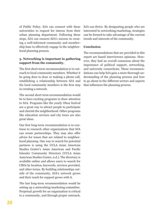 20
of Public Policy. SJA can connect with these
universities to request for interns from their
urban planning department. Following these
steps, SJA can ensures SJA’s success in creat-
ing a well-informed community and member-
ship base to effectively engage in the neighbor-
hood planning process.
3. Networking is important in gathering
support from the community.
The first short-term recommendation is to out-
reach to local community members. Whether it
be going door to door or making a phone call,
establishing a relationship between SJA and
the local community members is the first step
in creating a network.
The second short term recommendation would
be to have exciting programs to draw attention
to SJA. Programs like the yearly Obon festival
are a great way to attract people to participate
and cherish the neighborhood. Other programs
like education services and city tours are also
great ideas.
Our first long-term recommendation is to con-
tinue to research other organizations that SJA
can create partnerships. They may also offer
advice for issues that are related to neighbor-
hood planning. One way to search for potential
partners is using the UCLA Asian American
Studies Center’s Asian American and Pacific
Islander Community Directory (UCLA Asian
American Studies Center, n.d.). The directory is
available online and allows users to search for
CBOs by location, keywords, services provided,
and other terms. By building relationships out-
side of the community, SJA’s network grows
and their reach for support grows with it.
The last long-term recommendation would be
setting up a networking/marketing committee.
Perpetual growth for an organization is critical
to a community, and through proper outreach,
SJA can thrive. By designating people who are
interested in networking/marketing, strategies
can be formed to take advantage of the current
trends and interests of the community.
Conclusion
The recommendations that are provided in this
report are based interviewees opinions. How-
ever, they had an overall consensus about the
importance of political support, networking,
and university connections. These recommen-
dations can help SJA gain a more thorough un-
derstanding of the planning process and how
to go about in the different sectors and aspects
that influences the planning process.
 