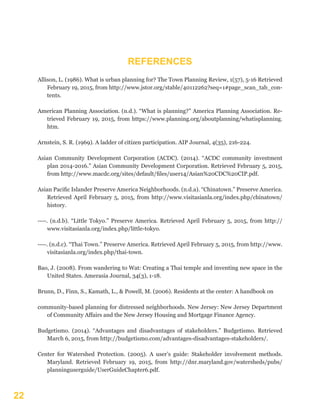 22
Allison, L. (1986). What is urban planning for? The Town Planning Review, 1(57), 5-16 Retrieved
February 19, 2015, from http://www.jstor.org/stable/40112262?seq=1#page_scan_tab_con-
tents.
American Planning Association. (n.d.). “What is planning?” America Planning Association. Re-
trieved February 19, 2015, from https://www.planning.org/aboutplanning/whatisplanning.
htm.
Arnstein, S. R. (1969). A ladder of citizen participation. AIP Journal, 4(35), 216-224.
Asian Community Development Corporation (ACDC). (2014). “ACDC community investment
plan 2014-2016.” Asian Community Development Corporation. Retrieved February 5, 2015,
from http://www.macdc.org/sites/default/files/user14/Asian%20CDC%20CIP.pdf.
Asian Pacific Islander Preserve America Neighborhoods. (n.d.a). “Chinatown.” Preserve America.
Retrieved April February 5, 2015, from http://www.visitasianla.org/index.php/chinatown/
history.
----. (n.d.b). “Little Tokyo.” Preserve America. Retrieved April February 5, 2015, from http://
www.visitasianla.org/index.php/little-tokyo.
----. (n.d.c). “Thai Town.” Preserve America. Retrieved April February 5, 2015, from http://www.
visitasianla.org/index.php/thai-town.
Bao, J. (2008). From wandering to Wat: Creating a Thai temple and inventing new space in the
United States. Amerasia Journal, 34(3), 1-18.
Brunn, D., Finn, S., Kamath, L., & Powell, M. (2006). Residents at the center: A handbook on
community-based planning for distressed neighborhoods. New Jersey: New Jersey Department
of Community Affairs and the New Jersey Housing and Mortgage Finance Agency.
Budgetismo. (2014). “Advantages and disadvantages of stakeholders.” Budgetismo. Retrieved
March 6, 2015, from http://budgetismo.com/advantages-disadvantages-stakeholders/.
Center for Watershed Protection. (2005). A user’s guide: Stakeholder involvement methods.
Maryland. Retrieved February 19, 2015, from http://dnr.maryland.gov/watersheds/pubs/
planninguserguide/UserGuideChapter6.pdf.
REFERENCES
 