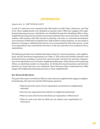 25
Appendix A: METHODOLOGY
A total of 11 interviews were conducted with CBO leaders in Little Tokyo, Chinatown, and Thai
Town. These neighborhoods were identified as locations where CBOs have engaged with neigh-
borhood planning processes. Individuals were identified through first identifying CBOs in these
neighborhoods using internet searches and recommendations from course instructors. From CBO
websites, staff members with titles relevant to planning, real estate, or community development
were contacted. If CBOs did not explicitly have staff members in these positions, we sent emails to
directors or managers. Additional interviewees were recommended by other interviewees. A total
of 25 organizations were contacted for interviews. In the end, interviews were conducted with 10
organizations.
The following provides more detailed information about key research questions, each neighbor-
hood, and the interviewed organizations (see Table 1). This section also includes materials used
during interviews, including a consent form, interview guide, and interview questions. Organiza-
tions were asked if they were involved in neighborhood planning—if they did not work in planning
efforts, we asked them another set of questions. To develop the research questions and interview
protocol, two mock interviews were conducted. These interviews help to understand how CBOs
engage with neighborhood planning processes in Asian neighborhoods.
Key Research Questions
The goal of this report is to find how CBOs in Asian American neighborhoods engage in neighbor-
hood planning. The interviews had the following key questions:
• What has been the nature of your organization’s involvement in neighborhood
planning?
• How has your organization been effective in neighborhood planning?
• What are some of the barriers that limit your organization’s effectiveness?
• What are some ways that you think you can enhance your organization’s ef-
fectiveness?
APPENDICES
 