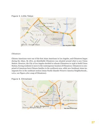 27
Figure 3. Little Tokyo
Source: Google Maps
Chinatown
Chinese Americans were one of the first Asian Americans in Los Angeles, and Chinatown began
during the 1850s. By 1870, an identifiable Chinatown was situated around what is now Union
Station. However, the City of Los Angeles decided to relocate Chinatown in 1938 to build Union
Station, forcing residents to move to the contemporary location of Chinatown. Chinatown is com-
prised of American-born Chinese families in the northwest area, while new Southeast Asian im-
migrants live in the southeast section (Asian Pacific Islander Preserve America Neighborhoods.,
n.d.a.; see Figure 4 for a map of Chinatown).
Figure 4. Chinatown
Source: Google Maps
 