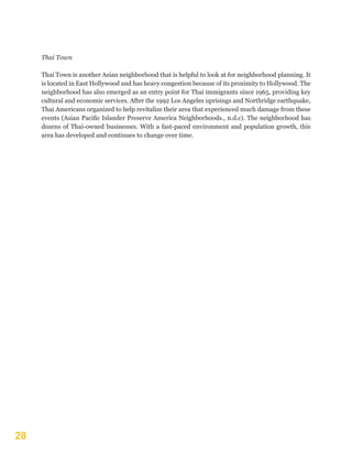 28
Thai Town
Thai Town is another Asian neighborhood that is helpful to look at for neighborhood planning. It
is located in East Hollywood and has heavy congestion because of its proximity to Hollywood. The
neighborhood has also emerged as an entry point for Thai immigrants since 1965, providing key
cultural and economic services. After the 1992 Los Angeles uprisings and Northridge earthquake,
Thai Americans organized to help revitalize their area that experienced much damage from these
events (Asian Pacific Islander Preserve America Neighborhoods., n.d.c). The neighborhood has
dozens of Thai-owned businesses. With a fast-paced environment and population growth, this
area has developed and continues to change over time.
 