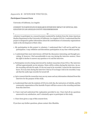 29
Appendix B: INTERVIEW PROTOCOL
Participant Consent Form
University of California, Los Angeles
CONSENT TO PARTICIPATE IN RESEARCH INTERVIEW IMPACT OF OFFICIAL DES-
IGNATION IN LOS ANGELES COUNTY NEIGHBORHOODS
I ,_____________________________ on _____________________________,
volunteer to participate in a research project conducted by students from the Asian American
Studies Department at the University of California, Los Angeles (UCLA). I understand that the
project is designed to gather information about the contributions of community organizations
made to the development of their cities.
1. My participation in this project is voluntary. I understand that I will not be paid for my
participation. I may withdraw and discontinue participation at any time without penalty.
2. I understand that most interviewees will find the discussion interesting and thought-pro-
voking. If, however, I feel uncomfortable in any way during the interview session, I have
the right to decline to answer any question or to end the interview.
3. Participation involves being interviewed by student researchers from UCLA. The interview
will last approximately 30-60 minutes. Notes will be written during the interview. An au-
dio recording will also be made. If I do not want to be recorded, I must let the interviewer
know. If at any time during the interview I feel as if I no longer wish to be recorded, I may
ask that the audio tape recorder be turned off.
4. I give consent that the researcher may use my name and any information obtained from this
interview for the purpose of this study.
5. I understand that only the students of UCLA in AAS 185, the instructors of AAS185, and the
community organization of the Sawtelle Project will have access to the recording and data
from this interview.
6. I have read and understood the explanation provided to me. I have had all my questions
answered to my satisfaction, and I voluntarily agree to participate in this study.
7. I have been given a copy of this consent form.
If you have any further questions, please contact Alex Okashita.
 