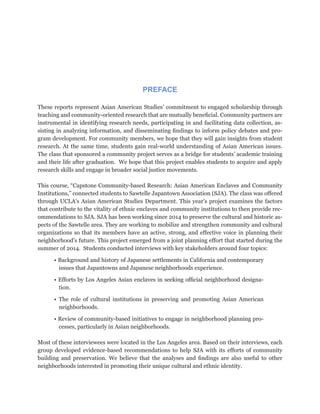 PREFACE
These reports represent Asian American Studies’ commitment to engaged scholarship through
teaching and community-oriented research that are mutually beneficial. Community partners are
instrumental in identifying research needs, participating in and facilitating data collection, as-
sisting in analyzing information, and disseminating findings to inform policy debates and pro-
gram development. For community members, we hope that they will gain insights from student
research. At the same time, students gain real-world understanding of Asian American issues.
The class that sponsored a community project serves as a bridge for students’ academic training
and their life after graduation. We hope that this project enables students to acquire and apply
research skills and engage in broader social justice movements.
This course, “Capstone Community-based Research: Asian American Enclaves and Community
Institutions,” connected students to Sawtelle Japantown Association (SJA). The class was offered
through UCLA’s Asian American Studies Department. This year’s project examines the factors
that contribute to the vitality of ethnic enclaves and community institutions to then provide rec-
ommendations to SJA. SJA has been working since 2014 to preserve the cultural and historic as-
pects of the Sawtelle area. They are working to mobilize and strengthen community and cultural
organizations so that its members have an active, strong, and effective voice in planning their
neighborhood’s future. This project emerged from a joint planning effort that started during the
summer of 2014. Students conducted interviews with key stakeholders around four topics:
• Background and history of Japanese settlements in California and contemporary
issues that Japantowns and Japanese neighborhoods experience.
• Efforts by Los Angeles Asian enclaves in seeking official neighborhood designa-
tion.
• The role of cultural institutions in preserving and promoting Asian American
neighborhoods.
• Review of community-based initiatives to engage in neighborhood planning pro-
cesses, particularly in Asian neighborhoods.
Most of these interviewees were located in the Los Angeles area. Based on their interviews, each
group developed evidence-based recommendations to help SJA with its efforts of community
building and preservation. We believe that the analyses and findings are also useful to other
neighborhoods interested in promoting their unique cultural and ethnic identity.
 