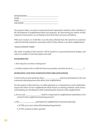 30
INTERVIEWEE: ___________________________
DATE: _________________________________
TIME: __________________________________
LOCATION: ______________________________
Our purpose today is to look at community-based organization initiatives that contribute to
the development of neighborhood plans and programs. By interviewing key leaders of their
respective communities, we are hoping to learn from their successes and failures.
With your consent, we would like to use the data collected from this interview to construct
a plan for Sawtelle Japantown Association (SJA)’s future efforts as an ethnic neighborhood.
*READ CONSENT FORM*
The audio recording of this interview will be located in a password-protected dropbox and
only be accessible to AAS 185 students and staff.
BACKGROUND
1. How long have you been working here?
2. Could you please tell us a little bit about your position and what you do at __________?
SCREENING AND NON-PARTICIPATING ORGANIZATIONS
I want to ask you some questions about ______________and your participation in city and
community planning process that affects your neighborhood.
For the purpose of this interview, we define planning as a comprehensive and in-depth plan-
ning for the future of one’s neighborhood which focuses on meeting residents’ needs and ac-
commodating new development while maintaining the character of the neighborhood.
3. Do you and ______________ think it is important for neighborhood stakeholders to be
involved in the neighborhood planning process?
4. Has ______________ participated in neighborhood community planning?
a. IF YES, go to next section [Participating Organization]
b. IF NO, continue to below question
 