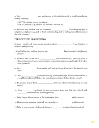 31
5. Does ______________ have any interest in becoming involved in neighborhood com-
munity planning?
a. IF YES, continue to next question 4
b. IF NO, ask why (e.g., because not within its mission, etc.)
6. Are there any barriers that are preventing ______________ from being engaged in
neighborhood plans? [e.g., lack of detail understanding, lack of staffing, lack of information]
[Probe if necessary]
PARTICIPATING ORGANIZATION
So next, I want to ask some general questions about ______________’s participation in
neighborhood planning.
7. Roughly how long and how frequent has ______________ been involved in the planning
process?
8. What has been the nature of ______________’s involvement? (e.g., providing input to
the development of plans, commenting on proposed developments, putting forth develop-
ment proposals)
9. Does ______________ have specific staff assigned to participating in the planning pro-
cess?
10.	Has ______________ participated in any planning hearings, discussions or debates in
a neighborhood council? Before the planning commission? Before the city council?
11. In general, do you think ______________ has been effective in influencing the out-
comes?
12. Does _________ participate in any government programs that have helped with
________’s neighborhood planning process?
13. What do you think are some of the barriers that limit ___________’s effectiveness?
14. How are some ways that you think you can enhance ____________’s effectiveness?
15. What is your personal role in contributing to _________’s neighborhood planning?
 
