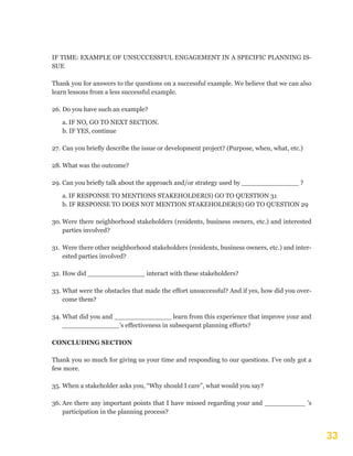 33
IF TIME: EXAMPLE OF UNSUCCESSFUL ENGAGEMENT IN A SPECIFIC PLANNING IS-
SUE
Thank you for answers to the questions on a successful example. We believe that we can also
learn lessons from a less successful example.
26.	Do you have such an example?
a. IF NO, GO TO NEXT SECTION.
b. IF YES, continue
27.	Can you briefly describe the issue or development project? (Purpose, when, what, etc.)
28.	What was the outcome?
29.	Can you briefly talk about the approach and/or strategy used by ______________ ?
a. IF RESPONSE TO MENTIONS STAKEHOLDER(S) GO TO QUESTION 31
b. IF RESPONSE TO DOES NOT MENTION STAKEHOLDER(S) GO TO QUESTION 29
30.	Were there neighborhood stakeholders (residents, business owners, etc.) and interested
parties involved?
31.	Were there other neighborhood stakeholders (residents, business owners, etc.) and inter-
ested parties involved?
32.	How did ______________ interact with these stakeholders?
33.	What were the obstacles that made the effort unsuccessful? And if yes, how did you over-
come them?
34.	What did you and ______________ learn from this experience that improve your and
______________’s effectiveness in subsequent planning efforts?
CONCLUDING SECTION
Thank you so much for giving us your time and responding to our questions. I’ve only got a
few more.
35.	When a stakeholder asks you, “Why should I care”, what would you say?
36.	Are there any important points that I have missed regarding your and __________ ’s
participation in the planning process?
 