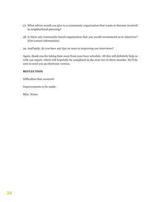 34
37.	What advice would you give to a community organization that wants to become involved
in neighborhood planning?
38.	Is there any community-based organization that you would recommend us to interview?
(Get contact information)
39.	And lastly, do you have any tips on ways to improving our interviews?
Again, thank you for taking time away from your busy schedule. All this will definitely help us
with our report, which will hopefully be completed in the next two to three months. We’ll be
sure to send you an electronic version.
REFLECTION
Difficulties that occurred:
Improvements to be made:
Misc. Notes:
 