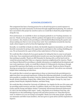 ACKNOWLEDGMENTS
This assignment has been a learning process for us all and it has given us much exposure to
experiencing real world community involvement through neighborhood planning. We could not
have succeeded in this project by ourselves and so we would like to thank the people helped us
along the way.
First and foremost, we would like to show our deepest gratitude to our Teaching Assistant, Au-
jean Lee. Thank you for giving us effective guidance throughout all our assignments on numer-
ous occasions. Also, thank you for providing us with detailed feedback during the quarter and
always making sure that we were on top of our work. Your contribution towards the class has
made a direct impact on all of us from the beginning to the end.
Secondly, we would like to thank our clients, the Sawtelle Japantown Association, as well as the
Sawtelle community for giving us this opportunity to participate in this exciting rebuilding pro-
cess. We are honored to be a part of SJA as they make history in West Los Angeles.
We would also like to thank all of our guest speakers for taking the time to come in and speak
to the class. Your commitment and dedication towards your cause has inspired us all to believe
that anything is possible. Thank you Bill Watanabe for sharing with us all the hard work in-
vested into preserving Little Tokyo as a Japanese American neighborhood for America. Thank
you Chancee Martorell for providing us valuable information on neighborhood development and
your work experiences. Lastly, we would like to thank J.D. Hokoyama for showing us through
personal life experience that leaders are not born, they are made. Thank you Karna Wong for
showing our groups how to properly execute our interview protocol. Your advice was extremely
helpful when conducting our interviews.
We would also like to extend our appreciation to those we interviewed who provided great in-
sight from their own personal experiences. Without the following individuals, it would not have
been possible to complete this project: Scott Ito, Kimberly Kawasaki, Chancee Martorell, Takao
Suzuki, Kristin Fukushima, Eugene Moy, Gilbert Hom, Patty Nagano, George Yu, Amy Luen-
gaalam, Daniel Huynh, Stephanie Nitahara, and Katie Wang.
We would also like to thank the University of California, Los Angeles for the use of its name and
for providing useful resources and data. In addition, thank you to the Asian American Studies
Center and the George and Sakaye Aratani “Community Advancement Research Endowment”
(C.A.R.E.) for the funding of this report. Lastly, a big thank you to Professor Paul Ong, who
introduced us to the methodology of group work and whose passion is to “Keep Moving For-
ward” in whatever it is you are trying to accomplish. Thank you to the many people, especially
our classmates and fellow team members, who have given us great advice and the inspiration to
improve.
 
