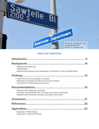 Neighborhood Planning in Los Angeles Asian Neighborhoods
Introduction...................................................................................9
Background.................................................................................10
• Neighborhood planning
• Stakeholders
• Neighborhood planning and stakeholder involvement in Asian neighborhoods
Findings.......................................................................................15
• Importance of being politically connected
• Necessity to educate and inform community members
• Importance of networking and resources
Recommendations.....................................................................18
• Become better politically connected
• Continue its partnerships with university connections to planning
• Network with community members and other communities
Conclusion..................................................................................21
References..................................................................................22
Appendices.................................................................................25
• Appendix A: Methodology
• Appendix B: Interview Protocol
TABLE OF CONTENTS
Sawtelle Japantown sign
on Sawtelle Blvd.
Photo: C. Aujean Lee
 