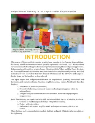 9
Neighborhood Planning in Los Angeles Asian Neighborhoods
INTRODUCTION
The purpose of this report is to examine neighborhood planning in Los Angeles’ Asian neighbor-
hoods and provide recommendations to Sawtelle Japantown Association (SJA). We document
various community-board approaches in their participation in neighborhood planning processes.
Data was gathered from three neighborhoods: Chinatown, Little Tokyo, and Thai Town. Key lead-
ers from neighborhood organizations were interviewed about neighborhood planning. A total of
11 interviews were conducted. (For more detailed information on the interviews and neighbor-
hoods, please see Methodology in Appendix A.)
The report begins with background information on neighborhood planning, stakeholders and
their roles, and examples of Asian American neighborhood case studies. We identify three key
findings:
1.	 Importance of political connections;
2.	 Necessity of educating community members about upcoming plans within the
neighborhood;
3.	 And providing the community with the resources it needs to engage in plan-
ning processes.
From these findings, the report concludes with recommendations for SJA to continue its efforts:
1.	 Continue to build strong relationships with political leaders;
2.	 Partner with universities;
3.	 And network with other neighborhoods and organizations to gain more re-
sources.
These findings and recommendations can help facilitate and guide SJA in their future neighbor-
hood planning.
Neighborhood planning activity
Photo: Katy Wrathall
 