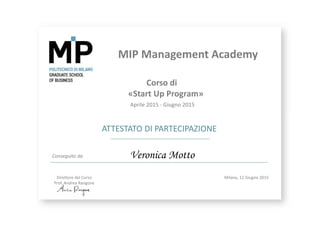 MIP Management Academy
ATTESTATO DI PARTECIPAZIONE
Conseguito da
Milano, 12 Giugno 2015
Veronica Motto
Corso di
«Start Up Program»
Aprile 2015 ‐ Giugno 2015
Direttore del Corso
Prof. Andrea Rangone
 