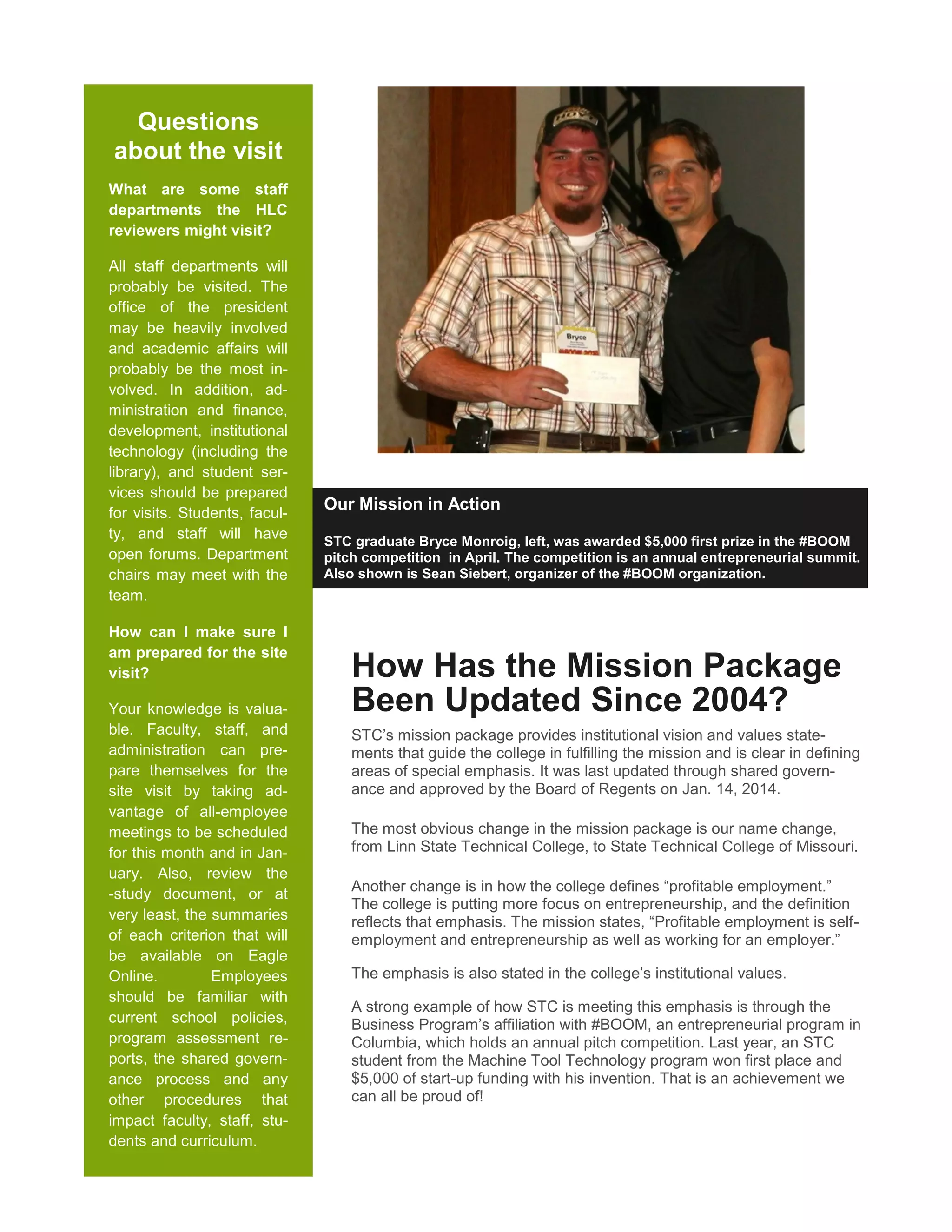 Questions
about the visit
What are some staff
departments the HLC
reviewers might visit?
All staff departments will
probably be visited. The
office of the president
may be heavily involved
and academic affairs will
probably be the most in-
volved. In addition, ad-
ministration and finance,
development, institutional
technology (including the
library), and student ser-
vices should be prepared
for visits. Students, facul-
ty, and staff will have
open forums. Department
chairs may meet with the
team.
How can I make sure I
am prepared for the site
visit?
Your knowledge is valua-
ble. Faculty, staff, and
administration can pre-
pare themselves for the
site visit by taking ad-
vantage of all-employee
meetings to be scheduled
for this month and in Jan-
uary. Also, review the
-study document, or at
very least, the summaries
of each criterion that will
be available on Eagle
Online. Employees
should be familiar with
current school policies,
program assessment re-
ports, the shared govern-
ance process and any
other procedures that
impact faculty, staff, stu-
dents and curriculum.
Our Mission in Action
STC graduate Bryce Monroig, left, was awarded $5,000 first prize in the #BOOM
pitch competition in April. The competition is an annual entrepreneurial summit.
Also shown is Sean Siebert, organizer of the #BOOM organization.
How Has the Mission Package
Been Updated Since 2004?
STC’s mission package provides institutional vision and values state-
ments that guide the college in fulfilling the mission and is clear in defining
areas of special emphasis. It was last updated through shared govern-
ance and approved by the Board of Regents on Jan. 14, 2014.
The most obvious change in the mission package is our name change,
from Linn State Technical College, to State Technical College of Missouri.
Another change is in how the college defines “profitable employment.”
The college is putting more focus on entrepreneurship, and the definition
reflects that emphasis. The mission states, “Profitable employment is self-
employment and entrepreneurship as well as working for an employer.”
The emphasis is also stated in the college’s institutional values.
A strong example of how STC is meeting this emphasis is through the
Business Program’s affiliation with #BOOM, an entrepreneurial program in
Columbia, which holds an annual pitch competition. Last year, an STC
student from the Machine Tool Technology program won first place and
$5,000 of start-up funding with his invention. That is an achievement we
can all be proud of!
 