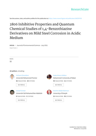 See	discussions,	stats,	and	author	profiles	for	this	publication	at:	https://www.researchgate.net/publication/305307478
2806	Inhibitive	Properties	and	Quantum
Chemical	Studies	of	1,4-Benzothiazine
Derivatives	on	Mild	Steel	Corrosion	in	Acidic
Medium
Article		in		Journal	of	Environmental	Sciences	·	July	2016
Impact	Factor:	2
READS
11
10	authors,	including:
Hicham	Elmsellem
Université	Mohammed	Premier
82	PUBLICATIONS			33	CITATIONS			
SEE	PROFILE
Nada	kheira	Sebbar
Mohammed	V	University	of	Rabat
45	PUBLICATIONS			11	CITATIONS			
SEE	PROFILE
Ismail	Fichtali
Université	Sidi	Mohamed	Ben	Abdellah
8	PUBLICATIONS			3	CITATIONS			
SEE	PROFILE
Ibrahim	Abdel-Rahman
University	of	Sharjah
21	PUBLICATIONS			92	CITATIONS			
SEE	PROFILE
Available	from:	Nada	kheira	Sebbar
Retrieved	on:	16	July	2016
 