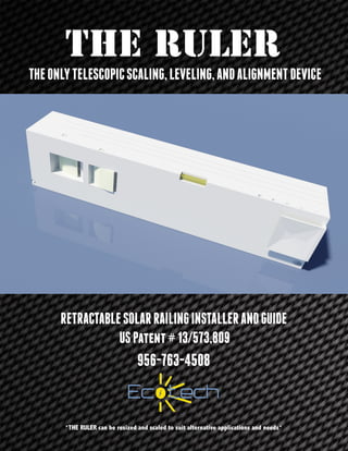 THE RULER
RETRACTABLESOLARRAILINGINSTALLERANDGUIDE
USPatent#13/573,809
956-763-4508
THEONLYTELESCOPICSCALING,LEVELING,ANDALIGNMENTDEVICE
*THE RULER can be resized and scaled to suit alternative applications and needs*
 