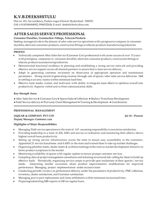 K.V.B.DEEKSHITULU
Flat no: 301, Sai residency,Padma nagar Chintal, Hyderabad - 500055
Cell (+91)9346068002,9948522626, E-mail: deekshit4u@yahoo.com
AFTER SALES SERVICEPROFESSIONAL
Consumer Durables, Construction Fittings, Telecom Products
Seeking managerial rolein the domain of after sales service operations with a progressivecompany in consumer
durables,electronic consumer products,construction fittings or telecom products manufacturingindustries
PROFILE
 Technically competent After Sales Service/Customer Care professional with career success of over 13 years
with prestigious companies in consumer durables, electronic consumer products, construction fittings or
telecom products manufacturingindustries
 Demonstrated functional excellence in planning and establishing a strong service network and providing
effective service support across all channel partners to ensure best n class service delivery.
 Adept in generating customer awareness on observance of appropriate operation and maintenance
parameters. Strong record of generating revenue through sale of spares / after sales service deliveries. Deft
in settling warranty claims within minimum lead time.
 Effective team leader, trainer and motivator with ability to integrate team efforts to optimize overall tam
productivity. Superior verbal and written communication skills.
Key Strength Areas
● After Sales Service ● Customer Care ● Spares Sales ● Collection ● Dealers/ Franchisee Development
● Field Service delivery ● Warranty Claim Management ● Training & Development ● Coordination
PROFESSIONAL MANAGEMENT
JAQUAR & COMPANY PVT LTD Jul 10 – Present
Deputy Manager- Customer care
Highlights of Major Responsibilities
 Managing Field serviceoperations in the stateof A.P. assumingresponsibility tomaximizesatisfaction.
 Providing leadership to a team of ASI, ASPs and service co-ordinators and monitoring their efforts t derive
highest overall team productivity.
 Setting up strong service infrastructure across the state to ensure easy accessibility to the customers.
Appointed 21 service franchisees and 4 ASPs in the state and trained them to take up market challenges.
 Organizing plumber meets, dealer meets & architect meetings in the stateas market development initiative to
faster product acceptance in the market.
 Monitoring availability of spares with regular update to ensure prompt customer services.
 Compiling data of project management consultants and initiating structured tele-calling for them to build up
effective leads. Periodically organizing service camps to provide spot resolutions of their queries / service
needs. Generating market awareness about product improvements/ modifications for improved
performance. Managing project implementation under excusive team
 Conducting periodic reviews on performance delivery under the parameters of productivity, PMC collection,
inventory, dealer satisfaction, and Customer satisfaction
 Managing part to part replacement and claim settlements within minimum turnaround time.
 Preparing/submitting MIS reports to HO on regular basis.
 