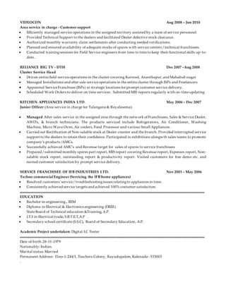 VIDEOCON Aug 2008 – Jun 2010
Area service in charge - Customer support
 Efficiently managed service operations in the assigned territory assisted by a team of service personnel.
 Provided Technical Support to the dealers and facilitated Dealer defective stock clearance.
 Authorized monthly warranty claim settlements after conducting needed verifications.
 Planned and ensured availability of adequate stocks of spares with service centers / technical franchisees.
 Conducted trainingsessions for Field Service engineers from time to timeto keep their functional skills up-to-
date. .
RELIANCE BIG TV - DTH Dec 2007 –Aug 2008
Cluster Service Head
 Driven entirefield serviceoperations in the cluster covering Kurnool, Ananthapur,and Mahabub nagar
 Managed Installations and after sale serviceoperations in the entirecluster through ISPs and Freelancers
 Appointed ServiceFranchisee (ISPs) at strategic locations for prompt customer service delivery.
 Scheduled Work Orders to deliver on time services. Submitted MIS reports regularly with on-timeupdating
KITCHEN APPLIANCES INDIA LTD. May 2006 – Dec 2007
Junior Officer (Area service in charge for Talangana & Rayalasema)
 Managed After sales service in the assigned area through the network of Franchisees, Sales & Service Dealer,
AWD’s, & branch technicians. The products serviced include Refrigerators, Air Conditioner, Washing
Machine, Micro Wave Oven, Air coolers, Food Processor and various Small Appliances.
 Carried out Rectification of Non-salable stock at Dealer counter and the branch. Provided interrupted service
support to the dealers to retain their confidence. Participated in exhibitions alongwth sales teams to promote
company’s products /AMCs.
 Successfully achieved AMC’s and Revenue target for sales of spares to service franchisees
 Prepared / submitted monthly spares part report, MIS report covering Revenue report, Expenses report, Non-
salable stock report, outstanding report & productivity report. Visited customers for free demo etc. and
earned customer satisfaction by prompt service delivery.
SERVICE FRANCHISEE OF IFB INDUSTRIES LTD. Nov 2001 – May 2006
Techno commercialEngineer (Servicing the IFB home appliances)
 Resolved customers’service/ troubleshootingissues relatingto appliances in time.
 Consistently achieved service targets and achieved 100% costumer satisfaction.
EDUCATION
 Bachelor in engineering., IIEM
 Diploma in Electrical & Electronics engineering (DEEE)
StateBoard of Technical education &Training,A.P.
 I.T.I in Electrical trade,S.B.T.E.T,A.P .
 Secondary school certificate(S.S.C), Board of Secondary Education, A.P.
Academic Project undertaken: Digital I.C Tester
Date of birth:28-11-1979
Nationality:Indian.
Marital status:Married
Permanent Address: D.no-1-244/1, Teachers Colony, Rayudupalem,Kakinada- 533003
.
 