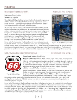 2
PHILLIPS 66
PROJECT ENGINEERING INTERN RODEO, CA (JUN – SEP 2013)
Supervisor: Derek Lofquist
Mentor: Eric Reynolds
When I joined Phillips 66, I had never worked professionally in engineering
and had minimal knowledge of refinery technology & processes. After a
couple of weeks, I had been assigned projects involving different types of
fixed equipment design and entirely unfamiliar topics.
My first steps were to connect with individuals associated with the projects
and determine what goals needed to be accomplished. I communicated with
drafters, maintenance, and operation personnel to make sure drawings were
being created accurately and that all possible issues were investigated. On
one of my projects, I calculated the minimum pipe thickness allowed for a
corrosive service using a Microsoft Excel tool. Furthermore, I read
literature, spoke with other employees, and studied field equipment to
develop a basic understanding of how the Rodeo Refinery operated.
By the end of my internship, I had completed the construction paperwork
for projects that will have added mechanical valves, heat exchanger cleaning
control, and new pump suction piping by the end of 2015. These additions could save Phillips 66 millions of dollars
in lost profit opportunities caused by refinery upsets & shutdowns as well as environmental fines. Furthermore, I
presented the results of my projects and my internship experience to over 20 people, including refinery leadership.
REFINERY BUSINESS IMPROVEMENT INTERN HOUSTON, TX (JUN – SEP 2014)
Supervisor & Mentor: Pete Roblyer
Project Collaborators: Bhavik Patel, Antonio Seijas, Vance Green, and Clay White
After my 2013 summer internship experience, I was excited and felt ready to take on
the challenges of the 2014 summer. It only took a week to realize that I would need
to communicate with more types of people and further expand my engineering
knowledge. In addition, the internship would be geared towards improving
reliability at over 10 Phillips 66 refineries, not just one.
Similar to the previous summer, I spent the first weeks researching my projects and
finding experts that could mentor me. For my compressor analysis tool project, I
taught myself Microsoft Excel Visual Basic (VBA) once I discovered that no
company employee was proficient in the language. During a business trip, I spoke
directly with engineers and maintenance individuals to listen to their opinions on my project topics. Whereas I
developed novel solutions in 2013, this summer proved to be more about communication and organization to
achieve the projects’ end goals.
By the end of the summer, I had completed four projects, including a compressor performance analysis tool, a case
study on rope access utilization for inspection & maintenance, reliability software implementation, and a modified
refining bolting best practice. The compressor analysis tool could save the company over $10,000 per analysis, delay
overhauls that average $500,000 each, and increase energy efficiency by 5% per compressor. The rope access case
study identified a gap of over $10 million. Once again, I presented on my projects and my internship experience to
around 20 people, including the company’s subject matter experts.
Figure 2. Phillips 66 Logo.
Figure 1. Me & a 3000-Horsepower Pump.
 