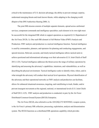 3
critical to the maintenance of U.S. decision advantage, the ability to prevent strategic surprise,
understand emerging threats and track known threats, while adapting to the changing world
(Report of the DNI Authorities Hearing 2008, 1).
The joint ISR mission consists of multiple separate elements, spread across uniformed
services, component commands and intelligence specialties; each element in its own right must
be successful for the integrated ISR whole to support operations as required (U.S. Department of
the Air Force 2012b, 1). One such ISR element is Full-Motion Video (FMV) Analysis and
Production. FMV analysis and production is a tactical intelligence function. Tactical intelligence
is used by commanders, planners, and operators for planning and conducting engagements, and
special missions. Relevant, accurate, and timely tactical intelligence allows tactical units to
achieve positional and informational advantage over their adversaries (U.S. Joint Chiefs of Staff
2013, I-25). Tactical intelligence addresses the threat across the range of military operations by
identifying and assessing the adversary’s capabilities, intentions, and vulnerabilities, as well as
describing the physical environment. Tactical intelligence seeks to identify when, where, and in
what strength the adversary will conduct their tactical level operations. Physical identification of
the adversary and their operational networks as FMV analysis and production can facilitate,
allows for enhanced situational awareness, targeting, and watchlisting to track, hinder, and/or
prevent insurgent movements at the regional, national, or international levels (U.S. Joint Chiefs
of Staff 2013, I-25). FMV analysis and production is conducted, in part, by the Air Force
Distributed Common Ground System (DCGS) Enterprise.
The Air Force DCGS, also referred to as the AN/GSQ-272 SENTINEL weapon system,
is the Air Force’s primary ISR collection, processing, exploitation, analysis and dissemination
system. The DCGS functions as a distributed ISR operations capability which provides
 