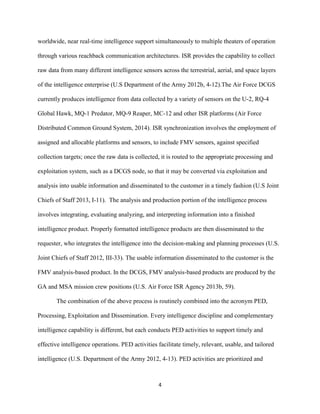 4
worldwide, near real-time intelligence support simultaneously to multiple theaters of operation
through various reachback communication architectures. ISR provides the capability to collect
raw data from many different intelligence sensors across the terrestrial, aerial, and space layers
of the intelligence enterprise (U.S Department of the Army 2012b, 4-12).The Air Force DCGS
currently produces intelligence from data collected by a variety of sensors on the U-2, RQ-4
Global Hawk, MQ-1 Predator, MQ-9 Reaper, MC-12 and other ISR platforms (Air Force
Distributed Common Ground System, 2014). ISR synchronization involves the employment of
assigned and allocable platforms and sensors, to include FMV sensors, against specified
collection targets; once the raw data is collected, it is routed to the appropriate processing and
exploitation system, such as a DCGS node, so that it may be converted via exploitation and
analysis into usable information and disseminated to the customer in a timely fashion (U.S Joint
Chiefs of Staff 2013, I-11). The analysis and production portion of the intelligence process
involves integrating, evaluating analyzing, and interpreting information into a finished
intelligence product. Properly formatted intelligence products are then disseminated to the
requester, who integrates the intelligence into the decision-making and planning processes (U.S.
Joint Chiefs of Staff 2012, III-33). The usable information disseminated to the customer is the
FMV analysis-based product. In the DCGS, FMV analysis-based products are produced by the
GA and MSA mission crew positions (U.S. Air Force ISR Agency 2013b, 59).
The combination of the above process is routinely combined into the acronym PED,
Processing, Exploitation and Dissemination. Every intelligence discipline and complementary
intelligence capability is different, but each conducts PED activities to support timely and
effective intelligence operations. PED activities facilitate timely, relevant, usable, and tailored
intelligence (U.S. Department of the Army 2012, 4-13). PED activities are prioritized and
 
