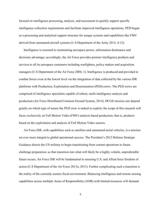 5
focused on intelligence processing, analysis, and assessment to quickly support specific
intelligence collection requirements and facilitate improved intelligence operations. PED began
as a processing and analytical support structure for unique systems and capabilities like FMV
derived from unmanned aircraft systems (U.S Department of the Army 2012, 4-12).
Intelligence is essential to maintaining aerospace power, information dominance and
decisions advantage; accordingly, the Air Force provides premier intelligence products and
services to all its aerospace customers including warfighters, policy makers and acquisition
managers (U.S Department of the Air Force 2004, 1). Intelligence is produced and provided to
combat forces even at the lowest level via the integration of data collected by the various ISR
platforms with Production, Exploitation and Dissemination (PED) crews. The PED crews are
comprised of intelligence specialists capable of robust, multi-intelligence analysis and
production (Air Force Distributed Common Ground System, 2014). DCGS mission sets depend
greatly on which type of sensor the PED crew is tasked to exploit; the scope of this research will
focus exclusively on Full Motion Video (FMV) analysis-based production, that is, products
based on the exploitation and analysis of Full Motion Video sensors.
Air Force ISR, with capabilities such as satellites and unmanned aerial vehicles, is a mission
set ever more integral to global operational success. The President’s 2012 Defense Strategic
Guidance directs the US military to begin transitioning from current operations to future
challenge preparation; as that transition into what will likely be a highly volatile, unpredictable
future occurs, Air Force ISR will be fundamental to ensuring U.S. and Allied force freedom of
action (U.S Department of the Air Force 2013a, 2013). Further complicating such a transition is
the reality of the currently austere fiscal environment. Balancing intelligence and remote sensing
capabilities across multiple Areas of Responsibility (AOR) with limited resources will demand
 