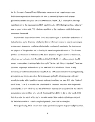 6
the development of more efficient ISR mission management and execution processes.
Intelligence organizations do recognize the need to continually improve their process
performance and the analytical arm of ISR Operations, the DCGS, is no exception. Having a
significant role in the maximization of ISR capabilities, the DCGS Enterprise should take every
step to ensure system-wide PED efficiency, an objective that requires an established mission
assessment framework.
Assessment is an essential tool that allows mission managers to monitor the performance of
tactical actions and to determine whether the desired effects are created in order to support goal
achievement. Assessment entails two distinct tasks: continuously monitoring the situation and
the progress of the operations and evaluating the operation against Measures of Effectiveness
(MOEs) and Measures of Performance (MOPs) to determine progress relative to the mission,
objectives, and end states. (U.S Joint Chiefs of Staff 2011b, III-45). All assessments should
answer two questions: Are things being done right? Are the right things being done? Those two
questions are perhaps best answered by the MOP and MOE assessment criteria. It is by
monitoring available information and using MOP and MOE as assessment tools during planning,
preparation, and mission execution that commanders and staffs determine progress toward
completing tasks, achieving objectives and attaining the military end state (U.S Joint Chiefs of
Staff 2011b, D-10). It is accepted that effectiveness is a measure associated with the problem
domain (what is to be achieved) and that performance measures are associated with the solution
domain (how is the problem to be solved) (Smith and Clark 2006, N -2). In other words MOE
help determine if a task is achieving its intended results (if the task the right thing to do) and
MOPs help determine if a task is completed properly (if the task is done right).
More specifically, MOE concern how well a system tracks against its purpose (Sproles 1997,
 
