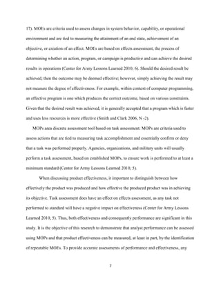 7
17). MOEs are criteria used to assess changes in system behavior, capability, or operational
environment and are tied to measuring the attainment of an end state, achievement of an
objective, or creation of an effect. MOEs are based on effects assessment, the process of
determining whether an action, program, or campaign is productive and can achieve the desired
results in operations (Center for Army Lessons Learned 2010, 6). Should the desired result be
achieved, then the outcome may be deemed effective; however, simply achieving the result may
not measure the degree of effectiveness. For example, within context of computer programming,
an effective program is one which produces the correct outcome, based on various constraints.
Given that the desired result was achieved, it is generally accepted that a program which is faster
and uses less resources is more effective (Smith and Clark 2006, N -2).
MOPs area discrete assessment tool based on task assessment. MOPs are criteria used to
assess actions that are tied to measuring task accomplishment and essentially confirm or deny
that a task was performed properly. Agencies, organizations, and military units will usually
perform a task assessment, based on established MOPs, to ensure work is performed to at least a
minimum standard (Center for Army Lessons Learned 2010, 5).
When discussing product effectiveness, it important to distinguish between how
effectively the product was produced and how effective the produced product was in achieving
its objective. Task assessment does have an effect on effects assessment, as any task not
performed to standard will have a negative impact on effectiveness (Center for Army Lessons
Learned 2010, 5). Thus, both effectiveness and consequently performance are significant in this
study. It is the objective of this research to demonstrate that analyst performance can be assessed
using MOPs and that product effectiveness can be measured, at least in part, by the identification
of repeatable MOEs. To provide accurate assessments of performance and effectiveness, any
 
