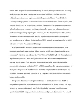 10
current status of operational elements which may be used to predict performance and efficiency.
Air Force production centers produce and provide those intelligence products based on
validated/approved customer requirements (U.S. Department of the Air Force 2012b, 4).
Tailoring, adapting a product to ensure it meets the customer’s format and content requests, helps
to ensure the relevancy of the intelligence product. For example, if a customer requests a highly
tailored product versus a standard baseline product, such a request may indicate an increased
production time potentially impacting the timeliness, and thus the effectiveness, of the product.
In this way, the level of customization typically requested by customers for a certain product
type would serve as an indicator for the timeliness MOE, which is further discussed in the MOE
subsection of Section IV, Analysis and Findings.
Well-devised MOPs and MOEs, supported by effective information management, help
commanders and staffs understand the linkage between specific tasks, the desired effects, the
commander’s objectives and end state (U.S Joint Chiefs of Staff 2011b, D-10). Among the most
important analytical tasks in the intelligence mission set is effectiveness and performance
analysis, and yet, DCGS FMV operations have no enterprise-wide framework for mission
assessment in which clear production MOPs or MOEs are defined. The highly dynamic nature of
intelligence analysis, where even basic tasks are further complicated by analyst discretion and
technique, makes the systematic evaluation of DCGS product effectiveness highly problematic
but yet, not impossible.
The question then arises: what repeatable data can be identified and how can the FMV
analysis-based production mission be assessed in order to derive MOPs and MOEs? This paper
proposes an assessment framework specifically identified to enable the quantification and
qualification of DCGS analyst production performance and product effectiveness. The demands
 