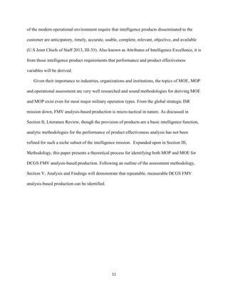 11
of the modern operational environment require that intelligence products disseminated to the
customer are anticipatory, timely, accurate, usable, complete, relevant, objective, and available
(U.S Joint Chiefs of Staff 2013, III-33). Also known as Attributes of Intelligence Excellence, it is
from those intelligence product requirements that performance and product effectiveness
variables will be derived.
Given their importance to industries, organizations and institutions, the topics of MOE, MOP
and operational assessment are very well researched and sound methodologies for deriving MOE
and MOP exist even for most major military operation types. From the global strategic ISR
mission down, FMV analysis-based production is micro-tactical in nature. As discussed in
Section II, Literature Review, though the provision of products are a basic intelligence function,
analytic methodologies for the performance of product effectiveness analysis has not been
refined for such a niche subset of the intelligence mission. Expanded upon in Section III,
Methodology, this paper presents a theoretical process for identifying both MOP and MOE for
DCGS FMV analysis-based production. Following an outline of the assessment methodology,
Section V, Analysis and Findings will demonstrate that repeatable, measurable DCGS FMV
analysis-based production can be identified.
 