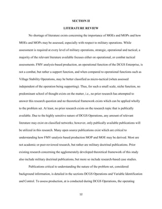 12
SECTION II
LITERATURE REVIEW
No shortage of literature exists concerning the importance of MOEs and MOPs and how
MOEs and MOPs may be assessed, especially with respect to military operations. While
assessment is required at every level of military operations, strategic, operational and tactical, a
majority of the relevant literature available focuses either on operational, or combat tactical
assessments. FMV analysis-based production, an operational function of the DCGS Enterprise, is
not a combat, but rather a support function, and when compared to operational functions such as
Village Stability Operations, may be better classified as micro-tactical (when assessed
independent of the operation being supporting). Thus, for such a small scale, niche function, no
predominant school of thought exists on the matter, i.e., no prior research has attempted to
answer this research question and no theoretical framework exists which can be applied wholly
to the problem set. At least, no prior research exists on the research topic that is publically
available. Due to the highly sensitive nature of DCGS Operations, any amount of relevant
literature may exist on classified networks; however, only publically available publications will
be utilized in this research. Many open source publications exist which are critical to
understanding how FMV-analysis based production MOP and MOE may be derived. Most are
not academic or peer-reviewed research, but rather are military doctrinal publications. Prior
existing research concerning the agglomerately developed theoretical framework of this study
also include military doctrinal publications, but more so include research-based case studies.
Publications critical to understanding the nature of the problem set, considered
background information, is detailed in the sections DCGS Operations and Variable Identification
and Control. To assess production, at is conducted during DCGS Operations, the operating
 