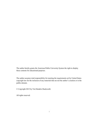 i
The author hereby grants the American Public University System the right to display
these contents for educational purposes.
The author assumes total responsibility for meeting the requirements set by United States
copyright law for the inclusion of any materials that are not the author’s creation or in the
public domain.
© Copyright 2015 by Tori Hendrix Duckworth
All rights reserved.
 