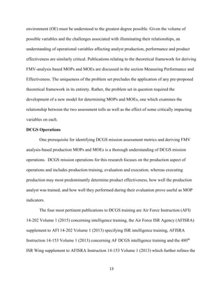13
environment (OE) must be understood to the greatest degree possible. Given the volume of
possible variables and the challenges associated with illuminating their relationships, an
understanding of operational variables affecting analyst production, performance and product
effectiveness are similarly critical. Publications relating to the theoretical framework for deriving
FMV-analysis based MOPs and MOEs are discussed in the section Measuring Performance and
Effectiveness. The uniqueness of the problem set precludes the application of any pre-proposed
theoretical framework in its entirety. Rather, the problem set in question required the
development of a new model for determining MOPs and MOEs, one which examines the
relationship between the two assessment tolls as well as the effect of some critically impacting
variables on each.
DCGS Operations
One prerequisite for identifying DCGS mission assessment metrics and deriving FMV
analysis-based production MOPs and MOEs is a thorough understanding of DCGS mission
operations. DCGS mission operations for this research focuses on the production aspect of
operations and includes production training, evaluation and execution; whereas executing
production may most predominantly determine product effectiveness, how well the production
analyst was trained, and how well they performed during their evaluation prove useful as MOP
indicators.
The four most pertinent publications to DCGS training are Air Force Instruction (AFI)
14-202 Volume 1 (2015) concerning intelligence training, the Air Force ISR Agency (AFISRA)
supplement to AFI 14-202 Volume 1 (2013) specifying ISR intelligence training, AFISRA
Instruction 14-153 Volume 1 (2013) concerning AF DCGS intelligence training and the 480th
ISR Wing supplement to AFISRA Instruction 14-153 Volume 1 (2013) which further refines the
 