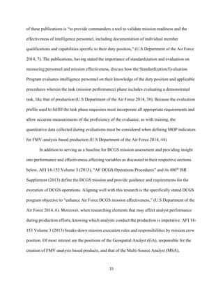 15
of these publications is “to provide commanders a tool to validate mission readiness and the
effectiveness of intelligence personnel, including documentation of individual member
qualifications and capabilities specific to their duty position,” (U.S Department of the Air Force
2014, 7). The publications, having stated the importance of standardization and evaluation on
measuring personnel and mission effectiveness, discuss how the Standardization/Evaluation
Program evaluates intelligence personnel on their knowledge of the duty position and applicable
procedures wherein the task (mission performance) phase includes evaluating a demonstrated
task, like that of production (U.S Department of the Air Force 2014, 38). Because the evaluation
profile used to fulfill the task phase requisites must incorporate all appropriate requirements and
allow accurate measurements of the proficiency of the evaluatee, as with training, the
quantitative data collected during evaluations must be considered when defining MOP indicators
for FMV-analysis based production (U.S Department of the Air Force 2014, 44).
In addition to serving as a baseline for DCGS mission assessment and providing insight
into performance and effectiveness affecting variables as discussed in their respective sections
below, AFI 14-153 Volume 3 (2013), “AF DCGS Operations Procedures” and its 480th
ISR
Supplement (2013) define the DCGS mission and provide guidance and requirements for the
execution of DCGS operations. Aligning well with this research is the specifically stated DCGS
program objective to “enhance Air Force DCGS mission effectiveness,” (U.S Department of the
Air Force 2014, 6). Moreover, when researching elements that may affect analyst performance
during production efforts, knowing which analysts conduct the production is imperative. AFI 14-
153 Volume 3 (2013) breaks down mission execution roles and responsibilities by mission crew
position. Of most interest are the positions of the Geospatial Analyst (GA), responsible for the
creation of FMV-analysis based products, and that of the Multi-Source Analyst (MSA),
 