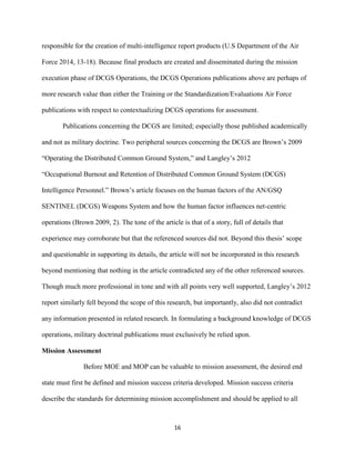 16
responsible for the creation of multi-intelligence report products (U.S Department of the Air
Force 2014, 13-18). Because final products are created and disseminated during the mission
execution phase of DCGS Operations, the DCGS Operations publications above are perhaps of
more research value than either the Training or the Standardization/Evaluations Air Force
publications with respect to contextualizing DCGS operations for assessment.
Publications concerning the DCGS are limited; especially those published academically
and not as military doctrine. Two peripheral sources concerning the DCGS are Brown’s 2009
“Operating the Distributed Common Ground System,” and Langley’s 2012
“Occupational Burnout and Retention of Distributed Common Ground System (DCGS)
Intelligence Personnel.” Brown’s article focuses on the human factors of the AN/GSQ
SENTINEL (DCGS) Weapons System and how the human factor influences net-centric
operations (Brown 2009, 2). The tone of the article is that of a story, full of details that
experience may corroborate but that the referenced sources did not. Beyond this thesis’ scope
and questionable in supporting its details, the article will not be incorporated in this research
beyond mentioning that nothing in the article contradicted any of the other referenced sources.
Though much more professional in tone and with all points very well supported, Langley’s 2012
report similarly fell beyond the scope of this research, but importantly, also did not contradict
any information presented in related research. In formulating a background knowledge of DCGS
operations, military doctrinal publications must exclusively be relied upon.
Mission Assessment
Before MOE and MOP can be valuable to mission assessment, the desired end
state must first be defined and mission success criteria developed. Mission success criteria
describe the standards for determining mission accomplishment and should be applied to all
 