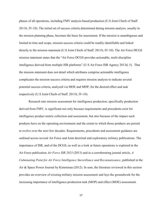 17
phases of all operations, including FMV analysis-based production (U.S Joint Chiefs of Staff.
2011b, IV-10). The initial set of success criteria determined during mission analysis, usually in
the mission planning phase, becomes the basis for assessment. If the mission is unambiguous and
limited in time and scope, mission success criteria could be readily identifiable and linked
directly to the mission statement (U.S Joint Chiefs of Staff. 2011b, IV-10). The Air Force DCGS
mission statement states that the “Air Force DCGS provides actionable, multi-discipline
intelligence derived from multiple ISR platforms” (U.S Air Force ISR Agency 2013d, 5). That
the mission statement does not detail which attributes comprise actionable intelligence
complicates the mission success criteria and requires mission analysis to indicate several
potential success criteria, analyzed via MOE and MOP, for the desired effect and task
respectively (U.S Joint Chiefs of Staff. 2011b, IV-10).
Research into mission assessment for intelligence production, specifically production
derived from FMV, is significant not only because requirements and precedents exist for
intelligence product metric collection and assessment, but also because of the impact such
products have on the operating environment and the extent to which those products are poised
to evolve over the next few decades. Requirements, precedents and assessment guidance are
outlined across several Air Force and Joint doctrinal and exploratory military publications. The
importance of ISR, and of the DCGS, as well as a look at future operations is explored in the
Air Force publication Air Force ISR 2023 (2013) and in a corroborating journal article, A
Culminating Point for Air Force Intelligence Surveillance and Reconnaissance, published in the
Air & Space Power Journal by Kimminau (2012). In sum, the literature reviewed in this section
provides an overview of existing military mission assessment and lays the groundwork for the
increasing importance of intelligence production task (MOP) and effect (MOE) assessment.
 