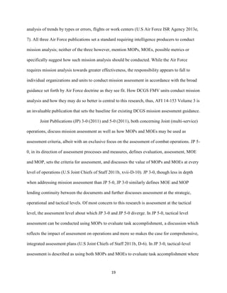 19
analysis of trends by types or errors, flights or work centers (U.S Air Force ISR Agency 2013e,
7). All three Air Force publications set a standard requiring intelligence producers to conduct
mission analysis; neither of the three however, mention MOPs, MOEs, possible metrics or
specifically suggest how such mission analysis should be conducted. While the Air Force
requires mission analysis towards greater effectiveness, the responsibility appears to fall to
individual organizations and units to conduct mission assessment in accordance with the broad
guidance set forth by Air Force doctrine as they see fit. How DCGS FMV units conduct mission
analysis and how they may do so better is central to this research, thus, AFI 14-153 Volume 3 is
an invaluable publication that sets the baseline for existing DCGS mission assessment guidance.
Joint Publications (JP) 3-0 (2011) and 5-0 (2011), both concerning Joint (multi-service)
operations, discuss mission assessment as well as how MOPs and MOEs may be used as
assessment criteria, albeit with an exclusive focus on the assessment of combat operations. JP 5-
0, in its direction of assessment processes and measures, defines evaluation, assessment, MOE
and MOP, sets the criteria for assessment, and discusses the value of MOPs and MOEs at every
level of operations (U.S Joint Chiefs of Staff 2011b, xvii-D-10). JP 3-0, though less in depth
when addressing mission assessment than JP 5-0, JP 3-0 similarly defines MOE and MOP
lending continuity between the documents and further discusses assessment at the strategic,
operational and tactical levels. Of most concern to this research is assessment at the tactical
level, the assessment level about which JP 3-0 and JP 5-0 diverge. In JP 5-0, tactical level
assessment can be conducted using MOPs to evaluate task accomplishment, a discussion which
reflects the impact of assessment on operations and more so makes the case for comprehensive,
integrated assessment plans (U.S Joint Chiefs of Staff 2011b, D-6). In JP 3-0, tactical-level
assessment is described as using both MOPs and MOEs to evaluate task accomplishment where
 