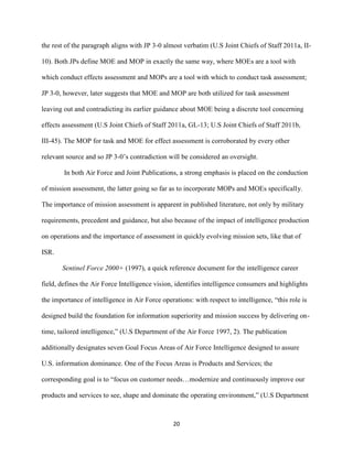 20
the rest of the paragraph aligns with JP 3-0 almost verbatim (U.S Joint Chiefs of Staff 2011a, II-
10). Both JPs define MOE and MOP in exactly the same way, where MOEs are a tool with
which conduct effects assessment and MOPs are a tool with which to conduct task assessment;
JP 3-0, however, later suggests that MOE and MOP are both utilized for task assessment
leaving out and contradicting its earlier guidance about MOE being a discrete tool concerning
effects assessment (U.S Joint Chiefs of Staff 2011a, GL-13; U.S Joint Chiefs of Staff 2011b,
III-45). The MOP for task and MOE for effect assessment is corroborated by every other
relevant source and so JP 3-0’s contradiction will be considered an oversight.
In both Air Force and Joint Publications, a strong emphasis is placed on the conduction
of mission assessment, the latter going so far as to incorporate MOPs and MOEs specifically.
The importance of mission assessment is apparent in published literature, not only by military
requirements, precedent and guidance, but also because of the impact of intelligence production
on operations and the importance of assessment in quickly evolving mission sets, like that of
ISR.
Sentinel Force 2000+ (1997), a quick reference document for the intelligence career
field, defines the Air Force Intelligence vision, identifies intelligence consumers and highlights
the importance of intelligence in Air Force operations: with respect to intelligence, “this role is
designed build the foundation for information superiority and mission success by delivering on-
time, tailored intelligence,” (U.S Department of the Air Force 1997, 2). The publication
additionally designates seven Goal Focus Areas of Air Force Intelligence designed to assure
U.S. information dominance. One of the Focus Areas is Products and Services; the
corresponding goal is to “focus on customer needs…modernize and continuously improve our
products and services to see, shape and dominate the operating environment,” (U.S Department
 