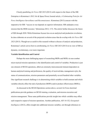 22
Closely paralleling Air Force ISR 2023 (2013) with respect to the future of the ISR
Enterprise is Kimminau’s 2012 Air & Space Power Journal article, A Culminating Point for Air
Force Intelligence Surveillance and Reconnaissance. Kimminau (2013) concurs with the
imperative for ISR: “success in war depends on superior information. ISR underpins every
mission that the DOD executes,” (Kimminau 2012, 117). The article further discusses the future
of ISR through 2030. While Kimminau focuses less on an analytical and production revolution,
he does elaborate on several of the projected evolution areas that do overlap with Air Force ISR
2023 (2013). Though not as useful to this research without a discuss of analysis and production,
Kimminau’s article serves best in corroborating Air Force ISR 2023 (2013) in its view of ISR as
dynamic, revolutionary, ever more important.
Variable Identification and Control
Perhaps the most challenging aspect of researching MOPs and MOEs in non-combat
micro-tactical mission operations is the identification and control of variables. Production is just
one element of DCGS operations, albeit an extremely interconnected element dependent on
human analytical training and preferences, the quality of received data, management style, the
status of communications, mission parameters and potentially several hundred other variables.
One significant research challenge is in determining which variables to hold constant and which
variables directly affect the task of production (MOPs) and/or product effectiveness (MOEs).
As discussed in the DCGS Operations section above, several Air Force doctrinal
publications provide guidance on DCGS training, evaluation, and mission execution and
mission management. Those same publications provide insight into which variables may affect
each respective aspect of mission operations. Another publication, AFI 14-132, Geospatial-
Intelligence (2012), offers insight into additional mission variables, not through references to
 