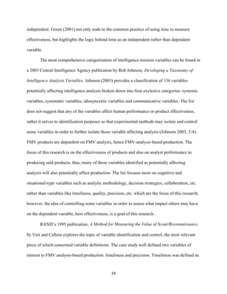 24
independent. Green (2001) not only nods to the common practice of using time to measure
effectiveness, but highlights the logic behind time as an independent rather than dependent
variable.
The most comprehensive categorization of intelligence mission variables can be found in
a 2003 Central Intelligence Agency publication by Rob Johnson, Developing a Taxonomy of
Intelligence Analysis Variables. Johnson (2003) provides a classification of 136 variables
potentially affecting intelligence analysis broken down into four exclusive categories: systemic
variables, systematic variables, idiosyncratic variables and communicative variables. The list
does not suggest that any of the variables affect human performance or product effectiveness,
rather it serves to identification purposes so that experimental methods may isolate and control
some variables in order to further isolate those variable affecting analysis (Johnson 2003, 3-4).
FMV products are dependent on FMV analysis, hence FMV-analysis based production. The
focus of this research is on the effectiveness of products and also on analyst performance in
producing said products, thus, many of those variables identified as potentially affecting
analysis will also potentially affect production. The list focuses more on cognitive and
situational-type variables such as analytic methodology, decision strategies, collaboration, etc.
rather than variables like timeliness, quality, precision, etc. which are the focus of this research;
however, the idea of controlling some variables in order to assess what impact others may have
on the dependent variable, here effectiveness, is a goal of this research.
RAND’s 1995 publication, A Method for Measuring the Value of Scout/Reconnaissance,
by Veit and Callero explores the topic of variable identification and control, the most relevant
piece of which concerned variable definitions. The case study well defined two variables of
interest to FMV analysis-based production: timeliness and precision. Timeliness was defined as
 
