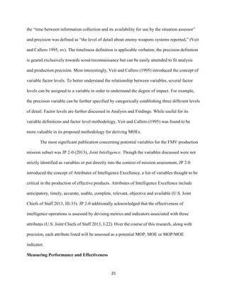 25
the “time between information collection and its availability for use by the situation assessor”
and precision was defined as “the level of detail about enemy weapons systems reported,” (Veit
and Callero 1995, xv). The timeliness definition is applicable verbatim; the precision definition
is geared exclusively towards scout/reconnaissance but can be easily amended to fit analysis
and production precision. Most interestingly, Veit and Callero (1995) introduced the concept of
variable factor levels. To better understand the relationship between variables, several factor
levels can be assigned to a variable in order to understand the degree of impact. For example,
the precision variable can be further specified by categorically establishing three different levels
of detail. Factor levels are further discussed in Analysis and Findings. While useful for its
variable definitions and factor level methodology, Veit and Callero (1995) was found to be
more valuable in its proposed methodology for deriving MOEs.
The most significant publication concerning potential variables for the FMV production
mission subset was JP 2-0 (2013), Joint Intelligence. Though the variables discussed were not
strictly identified as variables or put directly into the context of mission assessment, JP 2-0
introduced the concept of Attributes of Intelligence Excellence, a list of variables thought to be
critical in the production of effective products. Attributes of Intelligence Excellence include
anticipatory, timely, accurate, usable, complete, relevant, objective and available (U.S. Joint
Chiefs of Staff 2013, III-33). JP 2-0 additionally acknowledged that the effectiveness of
intelligence operations is assessed by devising metrics and indicators associated with those
attributes (U.S. Joint Chiefs of Staff 2013, I-22). Over the course of this research, along with
precision, each attribute listed will be assessed as a potential MOP, MOE or MOP/MOE
indicator.
Measuring Performance and Effectiveness
 