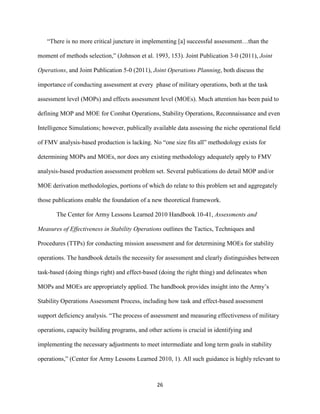 26
“There is no more critical juncture in implementing [a] successful assessment…than the
moment of methods selection,” (Johnson et al. 1993, 153). Joint Publication 3-0 (2011), Joint
Operations, and Joint Publication 5-0 (2011), Joint Operations Planning, both discuss the
importance of conducting assessment at every phase of military operations, both at the task
assessment level (MOPs) and effects assessment level (MOEs). Much attention has been paid to
defining MOP and MOE for Combat Operations, Stability Operations, Reconnaissance and even
Intelligence Simulations; however, publically available data assessing the niche operational field
of FMV analysis-based production is lacking. No “one size fits all” methodology exists for
determining MOPs and MOEs, nor does any existing methodology adequately apply to FMV
analysis-based production assessment problem set. Several publications do detail MOP and/or
MOE derivation methodologies, portions of which do relate to this problem set and aggregately
those publications enable the foundation of a new theoretical framework.
The Center for Army Lessons Learned 2010 Handbook 10-41, Assessments and
Measures of Effectiveness in Stability Operations outlines the Tactics, Techniques and
Procedures (TTPs) for conducting mission assessment and for determining MOEs for stability
operations. The handbook details the necessity for assessment and clearly distinguishes between
task-based (doing things right) and effect-based (doing the right thing) and delineates when
MOPs and MOEs are appropriately applied. The handbook provides insight into the Army’s
Stability Operations Assessment Process, including how task and effect-based assessment
support deficiency analysis. “The process of assessment and measuring effectiveness of military
operations, capacity building programs, and other actions is crucial in identifying and
implementing the necessary adjustments to meet intermediate and long term goals in stability
operations,” (Center for Army Lessons Learned 2010, 1). All such guidance is highly relevant to
 