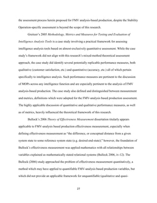 27
the assessment process herein proposed for FMV analysis-based production, despite the Stability
Operation-specific assessment is beyond the scope of this research.
Greitzer’s 2005 Methodology, Metrics and Measures for Testing and Evaluation of
Intelligence Analysis Tools is a case study involving a practical framework for assessing
intelligence analysis tools based on almost-exclusively quantitative assessment. While the case
study’s framework did not align with this research’s mixed-method theoretical assessment
approach, the case study did identify several potentially replicable performance measures, both
qualitative (customer satisfaction, etc.) and quantitative (accuracy, etc.) all of which pertain
specifically to intelligence analysis. Such performance measures are pertinent to the discussion
of MOPs across any intelligence function and are especially pertinent to the analysis of FMV
analysis-based production. The case study also defined and distinguished between measurement
and metrics, definitions which were adopted for the FMV-analysis based production assessment.
The highly applicable discussion of quantitative and qualitative performance measures, as well
as of metrics, heavily influenced the theoretical framework of this research.
Bullock’s 2006 Theory of Effectiveness Measurement dissertation titularly appears
applicable to FMV-analysis based production effectiveness measurement, especially when
defining effectiveness measurement as “the difference, or conceptual distance from a given
system state to some reference system state (e.g. desired end-state);” however, the foundation of
Bullock’s effectiveness measurement was applied mathematics with all relationships between
variables explained as mathematically stated relational systems (Bullock 2006, iv-12). The
Bullock (2006) study approached the problem of effectiveness measurement quantitatively, a
method which may have applied to quantifiable FMV-analysis based production variables, but
which did not provide an applicable framework for unquantifiable (qualitative and quasi-
 