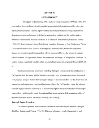31
SECTION III
METHODOLOGY
In support of determining FMV analysis-based production MOP and MOE, this
case study’s theoretical analysis will consider how multiple independent variables affect one
dependent effectiveness variable, a precedent set by multiple studies assessing organization
dependence where performance is defined as a dependent variable and the studies seek to
determine variables that produce variations in or effects on performance (March and Sutton
1998, 698). In accordance with methodological precedent discussed in Case Studies and Theory
Development in the Social Sciences by George and Bennett (2005), the research objective
focuses not on outcomes of the dependent effectiveness variable, i.e., the impact of product
effectiveness on ISR operations, but on the importance and impact of independent variables, i.e.,
on how certain predefined variables affect product effectiveness. (George and Bennett 2005, 80-
81).
Due to environmental constraints including the highly sensitive and classified nature of
FMV production, this study will be limited to secondary over primary research and theoretical
over practical analysis. Rather than testing the effects of mission variables via the observation of
production analysts or surveying the effectiveness of specific FMV product types, the primary
research objective in this case study is to explore and explain the relationship between multiple
independent variables and a single dependent effectiveness variable. Independent variables of
theoretical interest include timeliness, accuracy, and usability.
Research Design Overview
The research problem was addressed via both archival and analytic research strategies
(Buckley, Buckley, and Chiang 1976, 15). The archival strategy involved quantitative and
 