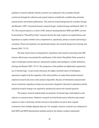 32
qualitative research methods whereby research was conducted in the secondary domain
exclusively through the collection and content analysis of publically available data, primarily
journal articles and military publications. The archival research design heavily considers George
and Bennett’s 2005 “structured-focused, research design” method (George and Bennett 2005, 73-
75). The research objective, to derive FMV analysis-based production MOE and MOP, can best
be described as “Plausibility Probe” research wherein the study explores an original theory and
hypotheses to explore whether more comprehensive, operational, primary research and testing is
warranted. Theory development, not operational testing is the research design focus (George and
Bennett 2005, 73-75).
The lack of previously existing theories, hypotheses and research concerning niche ISR
mission effectiveness necessitated the modification of the initial, Plausibility Probe research in
order to build upon and develop new operational variables and intelligence variable definitions
(George and Bennett 2005, 70-71). The uniqueness of the problem set additionally required the
use of internal logic. As previously discussed, the highly classified nature of intelligence
operations coupled with the originally of the niche problem set made observational research,
empirical research and source meta-analysis impossible. Because of information and personnel
access restrictions, hypothesis testing was necessarily relegated to theoretical exploration and the
analytical research strategy was required to satisfactorily answer the research question.
The analytic research method made use primarily of internal logic, both deductive and
inductive in research nature. Deductive research involved broad source collection and content
analysis in order to determine all data relevant to the problem set and to draw original
conclusions from multiple disparate data sets. For example, extensive research was conducted on
both MOE and MOP determination methods and how the military conducts operational
 