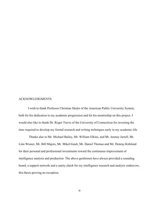 iii
ACKNOWLEDGMENTS
I wish to thank Professor Christian Shuler of the American Public University System,
both for his dedication to my academic progression and for his mentorship on this project. I
would also like to thank Dr. Roger Travis of the University of Connecticut for investing the
time required to develop my formal research and writing techniques early in my academic life.
Thanks also to Mr. Michael Bailey, Mr. William Elkins, and Mr. Jeremy Jarrell, Mr.
Linn Wisner, Mr. Bill Majors, Mr. Mikel Gault, Mr. Daniel Thomas and Mr. Donray Kirkland
for their personal and professional investments toward the continuous improvement of
intelligence analysis and production. The above gentlemen have always provided a sounding
board, a support network and a sanity check for my intelligence research and analysis endeavors,
this thesis proving no exception.
 