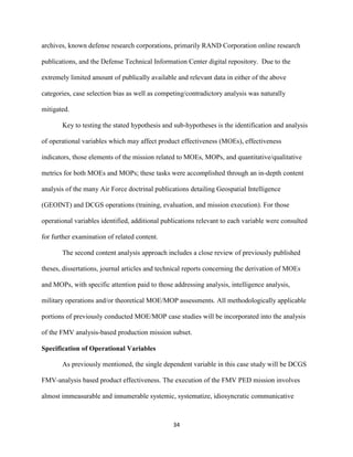 34
archives, known defense research corporations, primarily RAND Corporation online research
publications, and the Defense Technical Information Center digital repository. Due to the
extremely limited amount of publically available and relevant data in either of the above
categories, case selection bias as well as competing/contradictory analysis was naturally
mitigated.
Key to testing the stated hypothesis and sub-hypotheses is the identification and analysis
of operational variables which may affect product effectiveness (MOEs), effectiveness
indicators, those elements of the mission related to MOEs, MOPs, and quantitative/qualitative
metrics for both MOEs and MOPs; these tasks were accomplished through an in-depth content
analysis of the many Air Force doctrinal publications detailing Geospatial Intelligence
(GEOINT) and DCGS operations (training, evaluation, and mission execution). For those
operational variables identified, additional publications relevant to each variable were consulted
for further examination of related content.
The second content analysis approach includes a close review of previously published
theses, dissertations, journal articles and technical reports concerning the derivation of MOEs
and MOPs, with specific attention paid to those addressing analysis, intelligence analysis,
military operations and/or theoretical MOE/MOP assessments. All methodologically applicable
portions of previously conducted MOE/MOP case studies will be incorporated into the analysis
of the FMV analysis-based production mission subset.
Specification of Operational Variables
As previously mentioned, the single dependent variable in this case study will be DCGS
FMV-analysis based product effectiveness. The execution of the FMV PED mission involves
almost immeasurable and innumerable systemic, systematize, idiosyncratic communicative
 