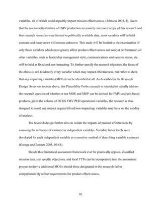 35
variables, all of which could arguably impact mission effectiveness. (Johnson 2003, 4). Given
that the micro-tactical nature of FMV production necessarily narrowed scope of this research and
that research resources were limited to publically available data, most variables will be held
constant and many more will remain unknown. This study will be limited to the examination of
only those variables which most greatly affect product effectiveness and analyst performance; all
other variables, such as leadership management style, communications and systems status, etc.
will be held as fixed and non-impacting. To further specify the research objective, the focus of
this thesis is not to identify every variable which may impact effectiveness, but rather to show
that any impacting variables (MOEs) can be identified at all. As described in the Research
Design Overview section above, this Plausibility Probe research is intended to initially address
the research question of whether or not MOE and MOP can be derived for FMV-analysis based
products; given the volume of DCGS FMV PED operational variables, the research is thus
designed to avoid any impact negated (fixed/non-impacting) variables may have on the validity
of analysis.
The research design further aims to isolate the impacts of product effectiveness by
assessing the influence of variance in independent variables. Variable factor levels were
developed for each independent variable as a sensitive method of describing variable variances
(George and Bennett 2005, 80-81).
Should this theoretical assessment framework ever be practically applied, classified
mission data, site specific objectives, and local TTPs can be incorporated into the assessment
process to derive additional MOEs should those designated in this research fail to
comprehensively reflect requirements for product effectiveness.
 