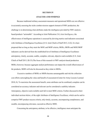 38
SECTION IV
ANALYSIS AND FINDINGS
Because traditional military assessment measures and operational MOEs are not effective
in accurately assessing the niche combat mission support element of FMV production, the
challenge is in determining what attributes make the intelligence provided by FMV analysis-
based products “actionable”. According to Joint Publication 2-0, Joint Intelligence, the
effectiveness of intelligence operations is assessed by devising metrics and indicators associated
with Attributes of Intelligence Excellence (U.S. Joint Chiefs of Staff 2013, I-22). It is here
proposed that so long as they meet the MOE and MOP criteria, MOEs, MOPs and MOE/MOP
indicators can be derived from the established list of Attributes of Intelligence Excellence:
anticipatory, timely, accurate, usable, complete, relevant, objective and available (U.S. Joint
Chiefs of Staff 2013, III-33).The focus of this research is FMV analysis-based production
MOEs; however, because aggregate analyst performance can impact the overall effectiveness of
the products, MOPs will also be discussed as they relate to MOEs.
Excessive numbers of MOEs or MOPs become unmanageable and risk the collection
cost efforts outweighing the value and benefit of assessment (Center for Army Lessons Learned
2010, 8). To maximize the assessment benefit, some attributes can be combined; complete can be
considered an accuracy indicator and relevant can be considered a usability indicator.
Anticipatory, objective and available each fail to meet MOE criteria. Further discussed in their
individual sections below, of the eight Attributes of Intelligence Excellence, which can be said to
comprise FMV product success criteria, only timely, accurate, encompassing completeness, and
useable, encompassing relevance, succeed as effective MOE.
Concerning the anticipatory attribute, to be effective, intelligence must anticipate the
 